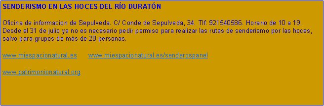 Cuadro de texto: SENDERISMO EN LAS HOCES DEL RO DURATNOficina de informacion de Sepulveda. C/ Conde de Sepulveda, 34. Tlf: 921540586. Horario de 10 a 19. Desde el 31 de julio ya no es necesario pedir permiso para realizar las rutas de senderismo por las hoces, salvo para grupos de ms de 20 personas.www.miespacionatural.es       www.miespacionatural.es/senderospanelwww.patrimonionatural.org